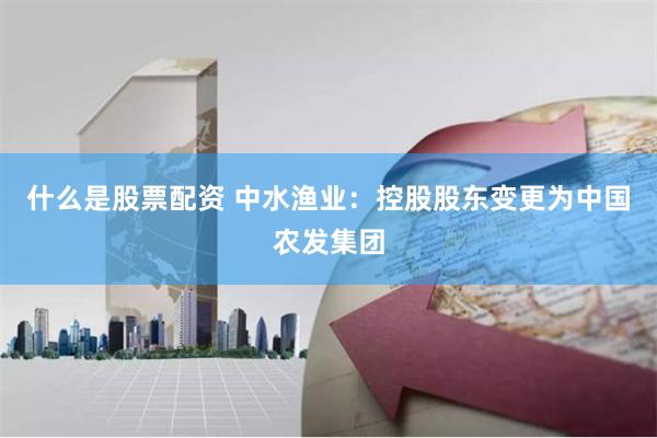 什么是股票配资 中水渔业：控股股东变更为中国农发集团
