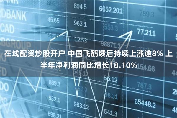 在线配资炒股开户 中国飞鹤绩后持续上涨逾8% 上半年净利润同比增长18.10%