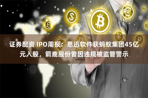 证券配资 IPO周报：思迅软件获蚂蚁集团45亿元入股，箭鹿股份曾因违规被监管警示