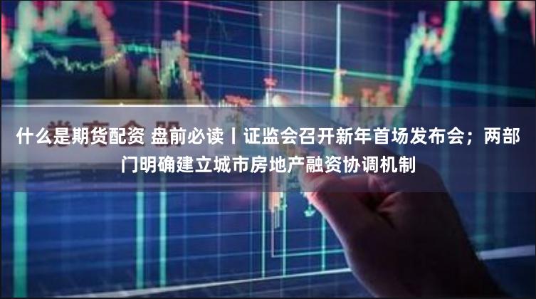 什么是期货配资 盘前必读丨证监会召开新年首场发布会；两部门明确建立城市房地产融资协调机制