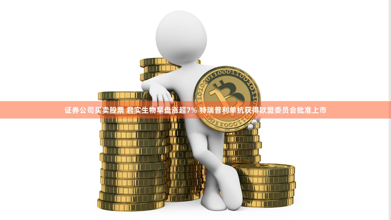 证券公司买卖股票 君实生物早盘涨超7% 特瑞普利单抗获得欧盟委员会批准上市