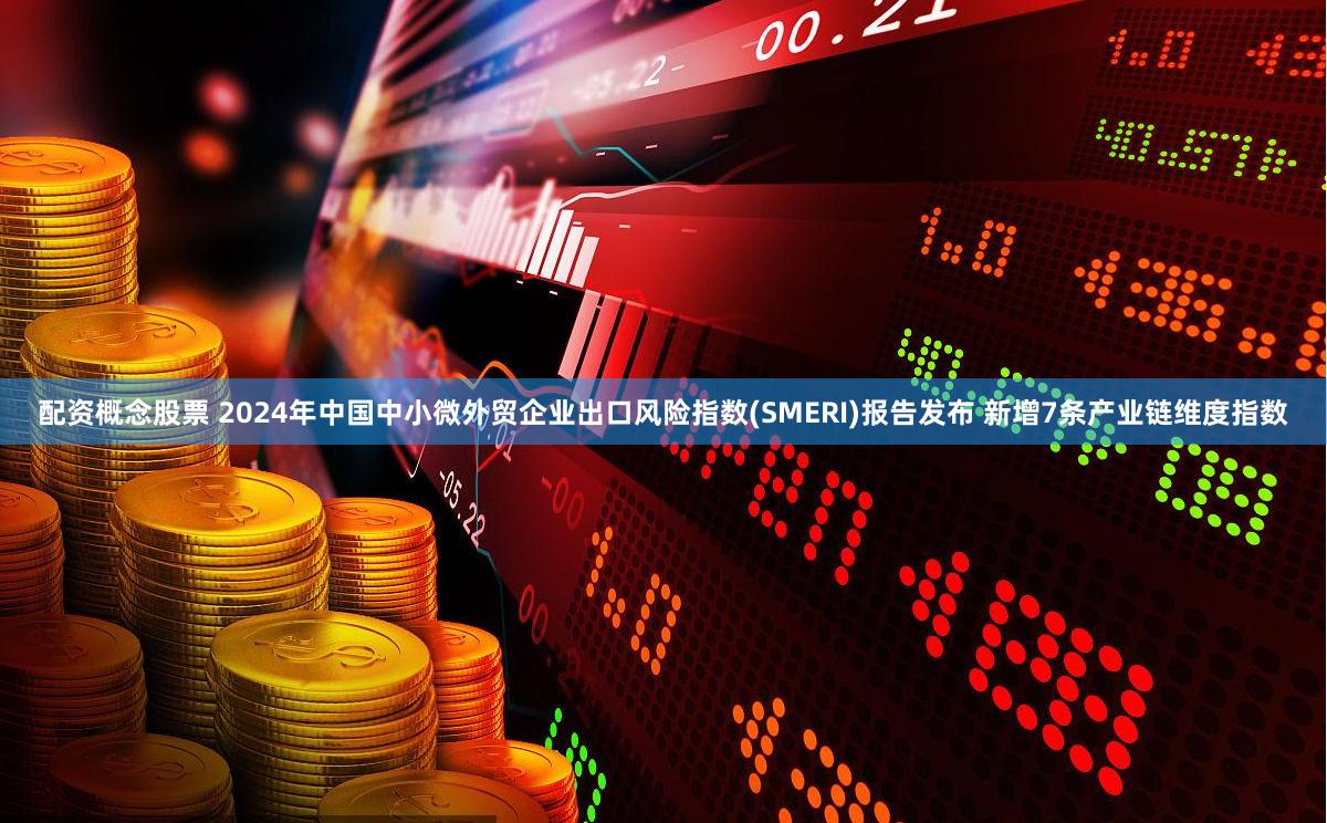 配资概念股票 2024年中国中小微外贸企业出口风险指数(SMERI)报告发布 新增7条产业链维度指数