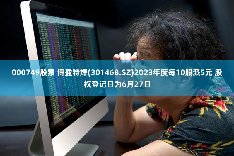 000749股票 博盈特焊(301468.SZ)2023年度每10股派5元 股权登记日为6月27日