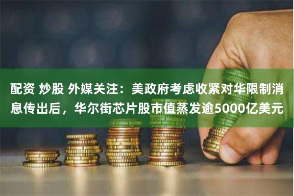 配资 炒股 外媒关注：美政府考虑收紧对华限制消息传出后，华尔街芯片股市值蒸发逾5000亿美元