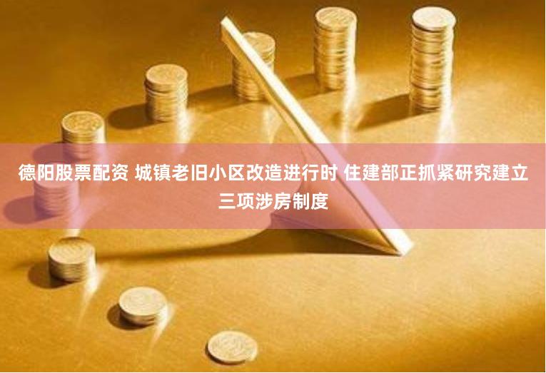 德阳股票配资 城镇老旧小区改造进行时 住建部正抓紧研究建立三项涉房制度