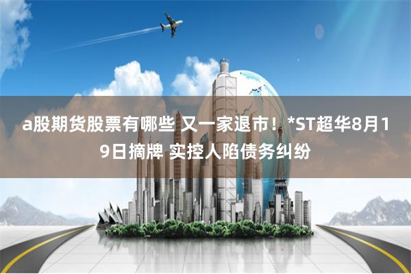 a股期货股票有哪些 又一家退市！*ST超华8月19日摘牌 实控人陷债务纠纷