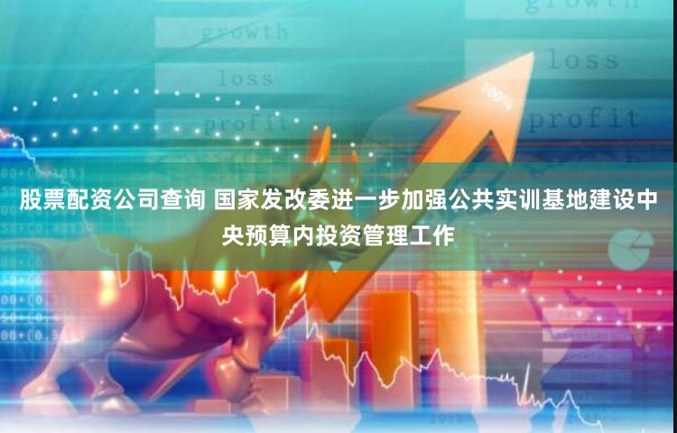 股票配资公司查询 国家发改委进一步加强公共实训基地建设中央预算内投资管理工作