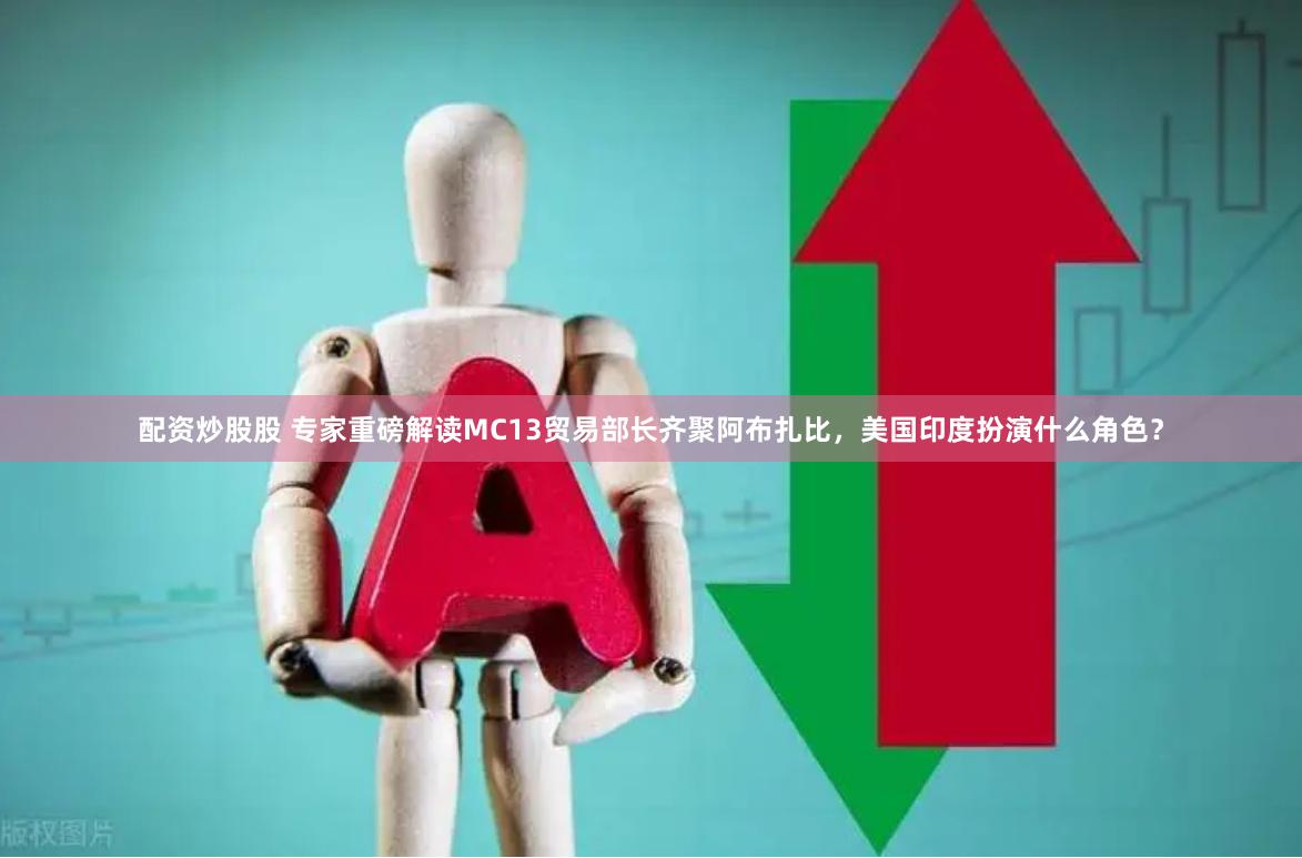 配资炒股股 专家重磅解读MC13贸易部长齐聚阿布扎比，美国印度扮演什么角色？