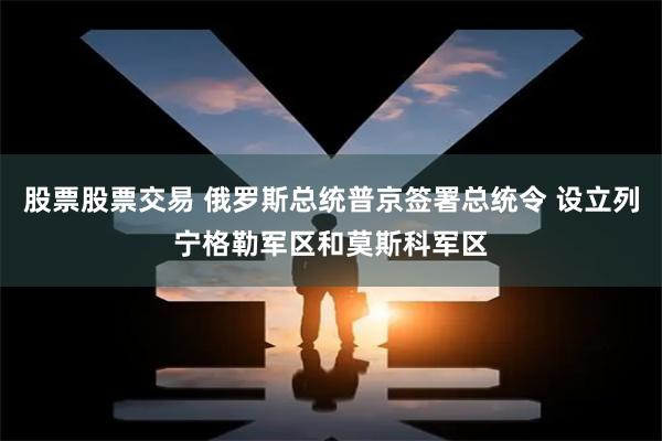 股票股票交易 俄罗斯总统普京签署总统令 设立列宁格勒军区和莫斯科军区