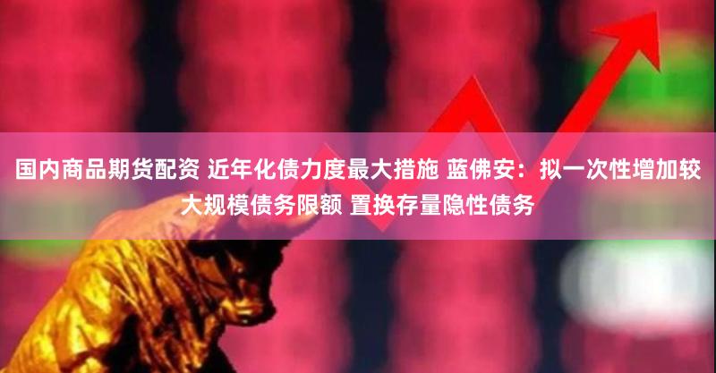 国内商品期货配资 近年化债力度最大措施 蓝佛安：拟一次性增加较大规模债务限额 置换存量隐性债务