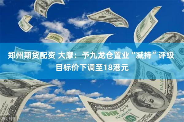 郑州期货配资 大摩：予九龙仓置业“减持”评级 目标价下调至18港元