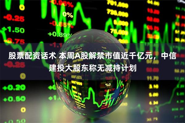 股票配资话术 本周A股解禁市值近千亿元，中信建投大股东称无减持计划