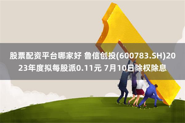 股票配资平台哪家好 鲁信创投(600783.SH)2023年度拟每股派0.11元 7月10日除权除息