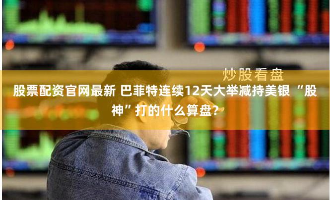 股票配资官网最新 巴菲特连续12天大举减持美银 “股神”打的什么算盘？
