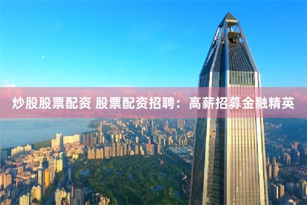 炒股股票配资 股票配资招聘：高薪招募金融精英