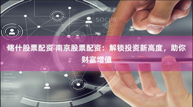 喀什股票配资 南京股票配资：解锁投资新高度，助你财富增值
