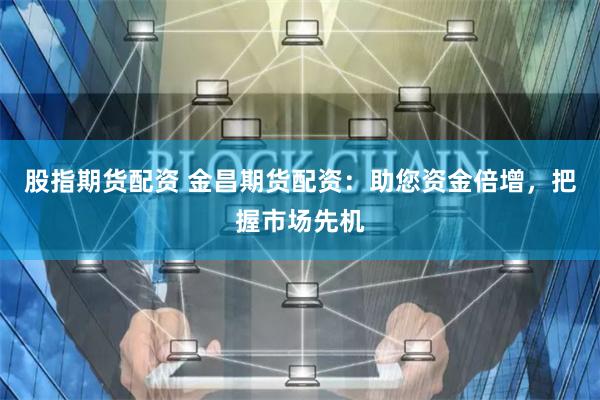股指期货配资 金昌期货配资：助您资金倍增，把握市场先机