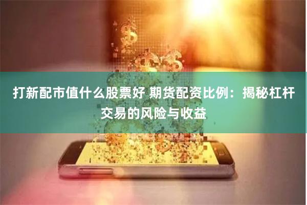 打新配市值什么股票好 期货配资比例：揭秘杠杆交易的风险与收益