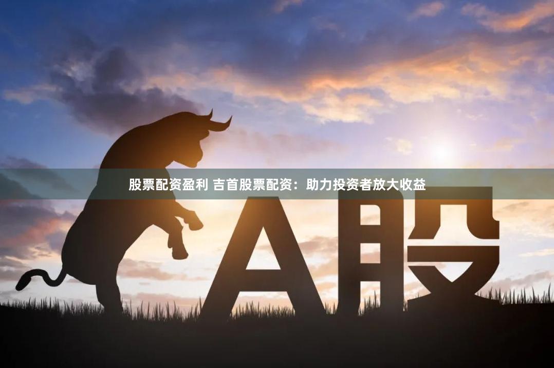 股票配资盈利 吉首股票配资：助力投资者放大收益