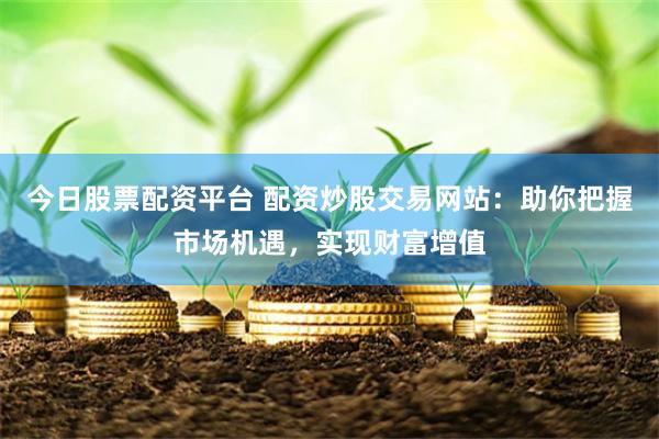 今日股票配资平台 配资炒股交易网站：助你把握市场机遇，实现财富增值