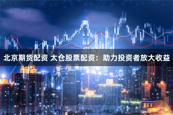 北京期货配资 太仓股票配资：助力投资者放大收益
