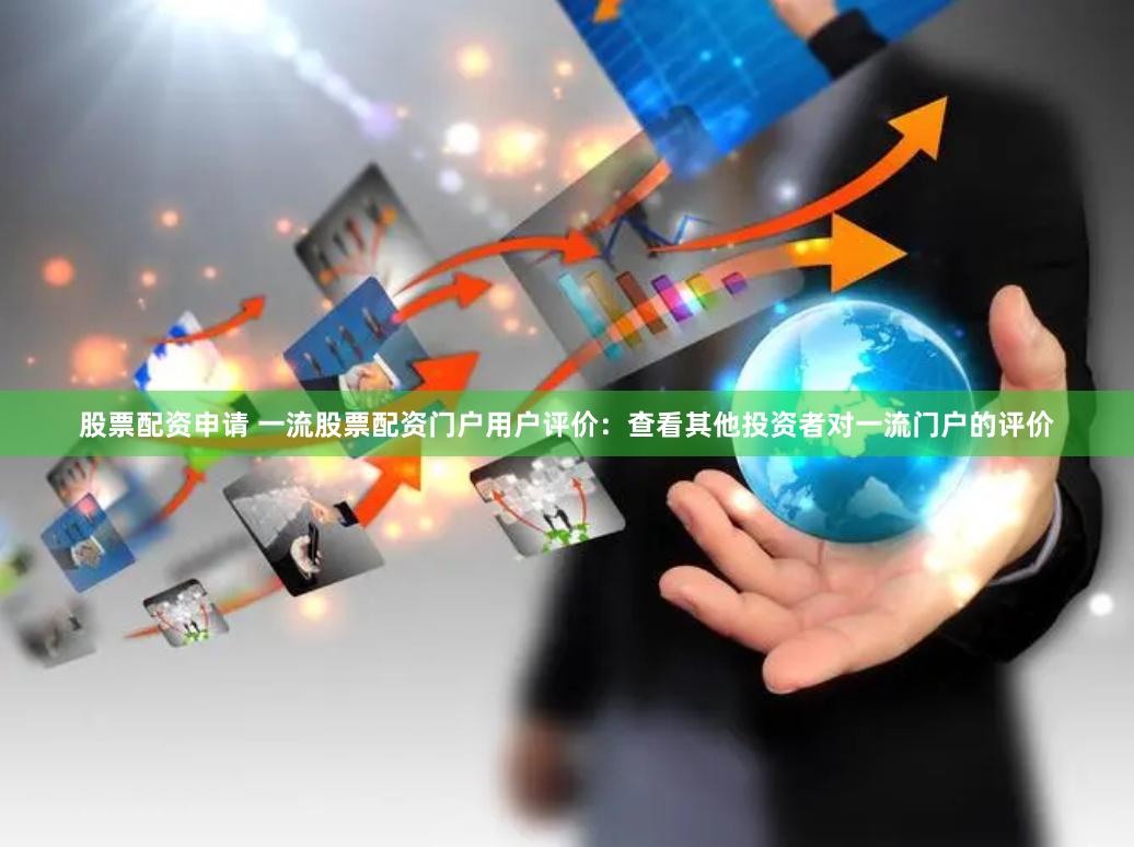 股票配资申请 一流股票配资门户用户评价：查看其他投资者对一流门户的评价