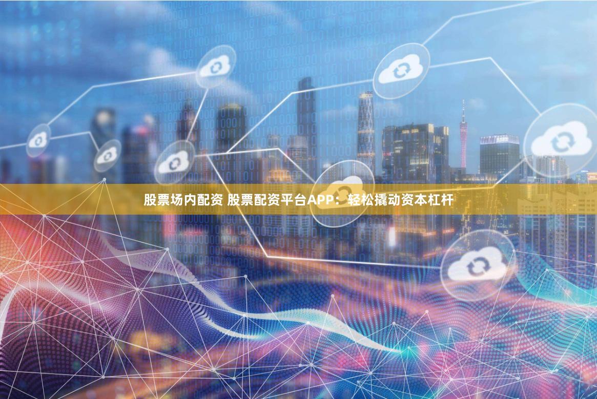 股票场内配资 股票配资平台APP：轻松撬动资本杠杆