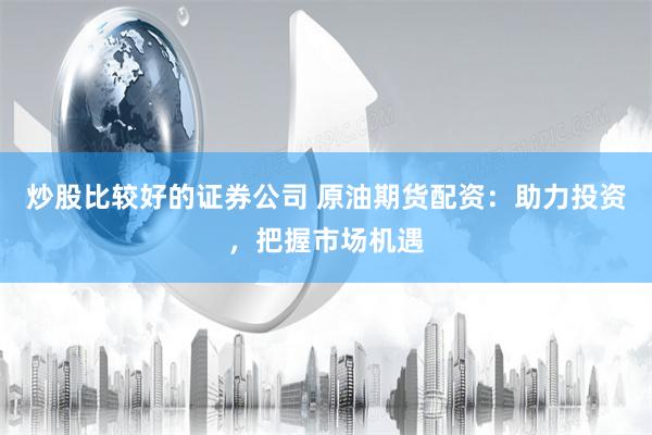 炒股比较好的证券公司 原油期货配资：助力投资，把握市场机遇