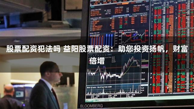股票配资犯法吗 益阳股票配资：助您投资扬帆，财富倍增
