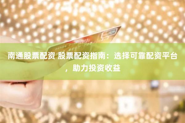 南通股票配资 股票配资指南：选择可靠配资平台，助力投资收益