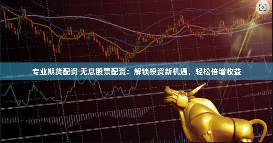 专业期货配资 无息股票配资：解锁投资新机遇，轻松倍增收益