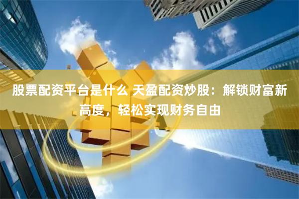 股票配资平台是什么 天盈配资炒股：解锁财富新高度，轻松实现财务自由