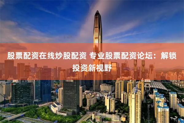 股票配资在线炒股配资 专业股票配资论坛：解锁投资新视野