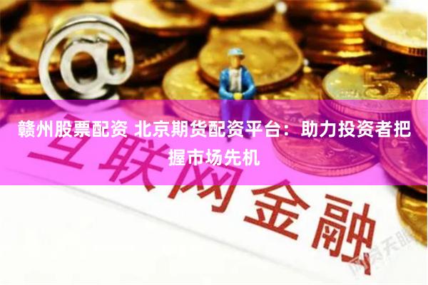 赣州股票配资 北京期货配资平台：助力投资者把握市场先机
