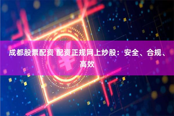 成都股票配资 配资正规网上炒股：安全、合规、高效