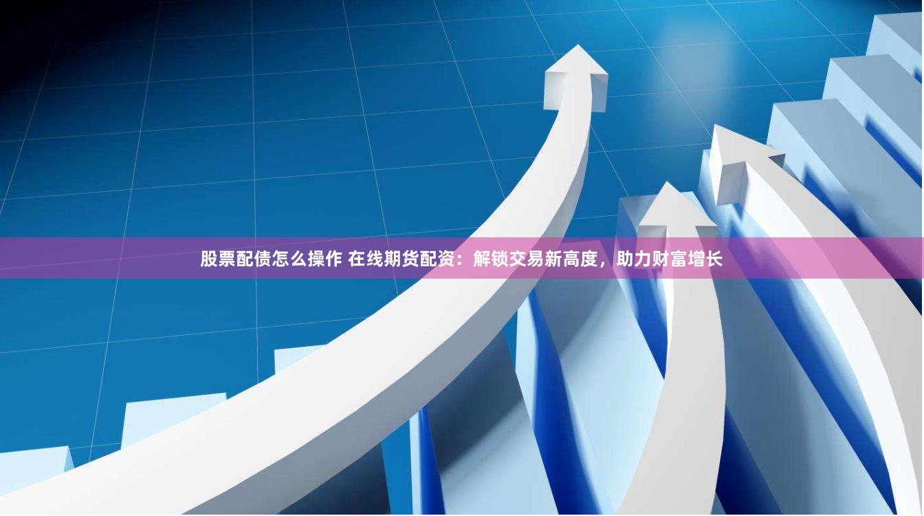 股票配债怎么操作 在线期货配资：解锁交易新高度，助力财富增长