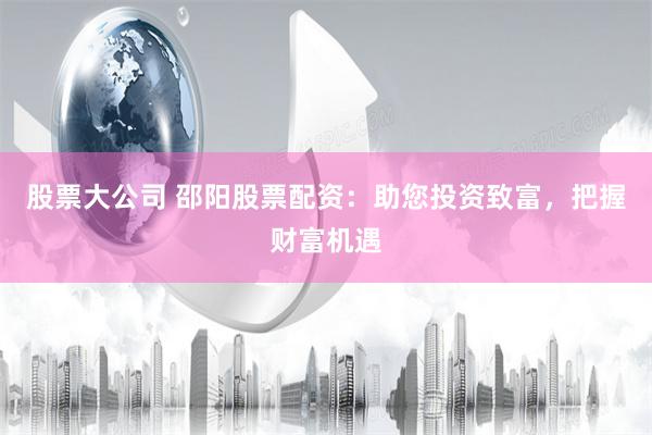 股票大公司 邵阳股票配资：助您投资致富，把握财富机遇