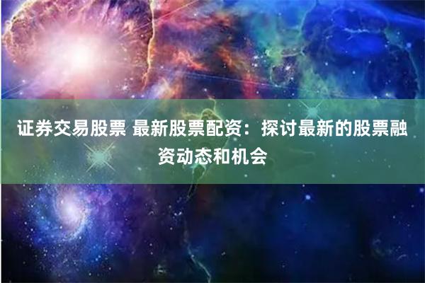 证券交易股票 最新股票配资：探讨最新的股票融资动态和机会