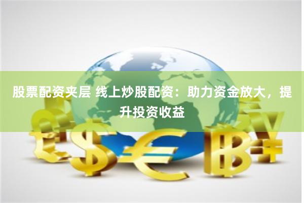 股票配资夹层 线上炒股配资：助力资金放大，提升投资收益