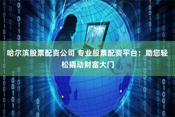哈尔滨股票配资公司 专业股票配资平台：助您轻松撬动财富大门