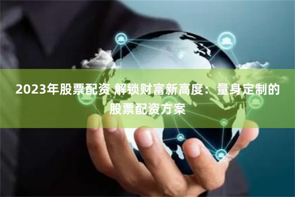 2023年股票配资 解锁财富新高度：量身定制的股票配资方案